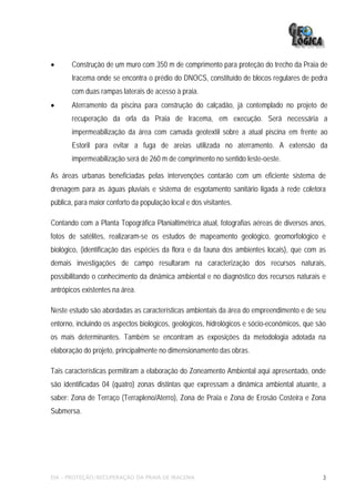 •      Construção de um muro com 350 m de comprimento para proteção do trecho da Praia de
       Iracema onde se encontra o prédio do DNOCS, constituído de blocos regulares de pedra
       com duas rampas laterais de acesso à praia.
•      Aterramento da piscina para construção do calçadão, já contemplado no projeto de
       recuperação da orla da Praia de Iracema, em execução. Será necessária a
       impermeabilização da área com camada geotextil sobre a atual piscina em frente ao
       Estoril para evitar a fuga de areias utilizada no aterramento. A extensão da
       impermeabilização será de 260 m de comprimento no sentido leste-oeste.

As áreas urbanas beneficiadas pelas intervenções contarão com um eficiente sistema de
drenagem para as águas pluviais e sistema de esgotamento sanitário ligada à rede coletora
pública, para maior conforto da população local e dos visitantes.

Contando com a Planta Topográfica Planialtimétrica atual, fotografias aéreas de diversos anos,
fotos de satélites, realizaram-se os estudos de mapeamento geológico, geomorfológico e
biológico, (identificação das espécies da flora e da fauna dos ambientes locais), que com as
demais investigações de campo resultaram na caracterização dos recursos naturais,
possibilitando o conhecimento da dinâmica ambiental e no diagnóstico dos recursos naturais e
antrópicos existentes na área.

Neste estudo são abordadas as características ambientais da área do empreendimento e de seu
entorno, incluindo os aspectos biológicos, geológicos, hidrológicos e sócio-econômicos, que são
os mais determinantes. Também se encontram as exposições da metodologia adotada na
elaboração do projeto, principalmente no dimensionamento das obras.

Tais características permitiram a elaboração do Zoneamento Ambiental aqui apresentado, onde
são identificadas 04 (quatro) zonas distintas que expressam a dinâmica ambiental atuante, a
saber: Zona de Terraço (Terrapleno/Aterro), Zona de Praia e Zona de Erosão Costeira e Zona
Submersa.




EIA – PROTEÇÃO/RECUPERAÇÃO DA PRAIA DE IRACEMA                                                3
 