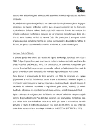 estuário onde a sedimentação é dominada pelos sedimentos marinhos importados da plataforma
continental.

As principais vantagens dessa jazida são seu baixo custo de extração em relação às dragagens
oceânicas e os impactos ambientais positivos que a dragagem ocasionará ao Rio Ceará com
aprofundamento do leito e melhoria da circulação hídrica estuarina. O maior inconveniente é o
impacto negativo dos transtornos do transporte por via terrestre do material dragado do rio até a
área do aterro hidráulico na Praia de Iracema. Outro fator preocupante é a carga de matéria
orgânica associada ao material mais fino que poderia ocasionar odores desagradáveis na Praia de
Iracema, até que ela fosse totalmente consumida através dos processos microbiológicos.



Jazida da Praia do Titãzinho

A primeira grande obra costeira de Fortaleza foi o porto do Mucuripe, construído entre 1939 e
1945. O dique de proteção do porto provocou uma mudança na dinâmica costeira por difração das
ondas incidentes (PITOMBEIRA, 1976). Em conseqüência, os sedimentos transportados pela
corrente de deriva litorânea passaram a se acumular na bacia portuária assoreando o canal do
porto e formando um banco arenoso na parte interna do dique chamado de Praia Mansa.

Para diminuir o assoreamento da bacia portuária, em 1966 foi construído um espigão
perpendicular à Praia do Titãzinho que passou a reter os sedimentos à montante do porto. A
retenção de sedimentos agravou os processos erosivos nas praias situadas à jusante do porto. O
excedente de sedimentos acumulados é impulsionado pelos ventos, invadindo os imóveis
localizados à beira mar, provocando danos materiais e problemas à saúde da população local.

Após a construção do espigão da praia do Titãzinho, em 1966, os sedimentos transportados pela
corrente de deriva litorânea na Praia do Futuro passaram a ser acumulados a montante da obra,
que cumpre assim sua finalidade de retenção de areias para evitar o assoreamento da bacia
portuária. O volume de sedimentos acumulados é da ordem de 800.000 m3 por ano, tendo sido
retido desde a sua construção um estoque estimado em 26.400.000 m3 (PITOMBEIRA, 1995).




EIA– RECUPERAÇÃO DA PRAIA DE IRACEMA                                                           68
 