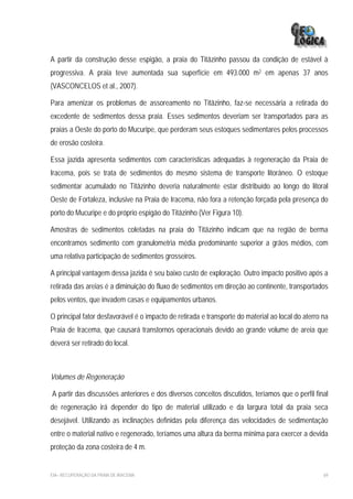 A partir da construção desse espigão, a praia do Titãzinho passou da condição de estável à
progressiva. A praia teve aumentada sua superfície em 493.000 m2 em apenas 37 anos
(VASCONCELOS et al., 2007).

Para amenizar os problemas de assoreamento no Titãzinho, faz-se necessária a retirada do
excedente de sedimentos dessa praia. Esses sedimentos deveriam ser transportados para as
praias a Oeste do porto do Mucuripe, que perderam seus estoques sedimentares pelos processos
de erosão costeira.

Essa jazida apresenta sedimentos com características adequadas à regeneração da Praia de
Iracema, pois se trata de sedimentos do mesmo sistema de transporte litorâneo. O estoque
sedimentar acumulado no Titãzinho deveria naturalmente estar distribuído ao longo do litoral
Oeste de Fortaleza, inclusive na Praia de Iracema, não fora a retenção forçada pela presença do
porto do Mucuripe e do próprio espigão do Titãzinho (Ver Figura 10).

Amostras de sedimentos coletadas na praia do Titãzinho indicam que na região de berma
encontramos sedimento com granulometria média predominante superior a grãos médios, com
uma relativa participação de sedimentos grosseiros.

A principal vantagem dessa jazida é seu baixo custo de exploração. Outro impacto positivo após a
retirada das areias é a diminuição do fluxo de sedimentos em direção ao continente, transportados
pelos ventos, que invadem casas e equipamentos urbanos.

O principal fator desfavorável é o impacto de retirada e transporte do material ao local do aterro na
Praia de Iracema, que causará transtornos operacionais devido ao grande volume de areia que
deverá ser retirado do local.



Volumes de Regeneração

A partir das discussões anteriores e dos diversos conceitos discutidos, teríamos que o perfil final
de regeneração irá depender do tipo de material utilizado e da largura total da praia seca
desejável. Utilizando as inclinações definidas pela diferença das velocidades de sedimentação
entre o material nativo e regenerado, teríamos uma altura da berma mínima para exercer a devida
proteção da zona costeira de 4 m.


EIA– RECUPERAÇÃO DA PRAIA DE IRACEMA                                                               69
 