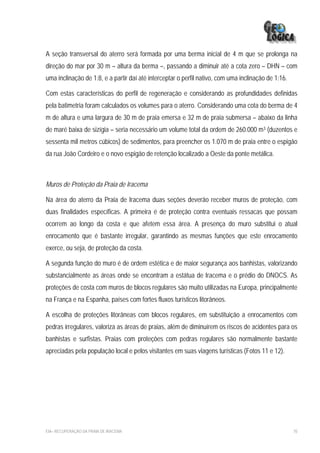 A seção transversal do aterro será formada por uma berma inicial de 4 m que se prolonga na
direção do mar por 30 m – altura da berma –, passando a diminuir até a cota zero – DHN – com
uma inclinação de 1:8, e a partir daí até interceptar o perfil nativo, com uma inclinação de 1:16.

Com estas características do perfil de regeneração e considerando as profundidades definidas
pela batimetria foram calculados os volumes para o aterro. Considerando uma cota do berma de 4
m de altura e uma largura de 30 m de praia emersa e 32 m de praia submersa – abaixo da linha
de maré baixa de sizígia – seria necessário um volume total da ordem de 260.000 m3 (duzentos e
sessenta mil metros cúbicos) de sedimentos, para preencher os 1.070 m de praia entre o espigão
da rua João Cordeiro e o novo espigão de retenção localizado a Oeste da ponte metálica.



Muros de Proteção da Praia de Iracema

Na área do aterro da Praia de Iracema duas seções deverão receber muros de proteção, com
duas finalidades específicas. A primeira é de proteção contra eventuais ressacas que possam
ocorrem ao longo da costa e que afetem essa área. A presença do muro substitui o atual
enrocamento que é bastante irregular, garantindo as mesmas funções que este enrocamento
exerce, ou seja, de proteção da costa.

A segunda função do muro é de ordem estética e de maior segurança aos banhistas, valorizando
substancialmente as áreas onde se encontram a estátua de Iracema e o prédio do DNOCS. As
proteções de costa com muros de blocos regulares são muito utilizadas na Europa, principalmente
na França e na Espanha, países com fortes fluxos turísticos litorâneos.

A escolha de proteções litorâneas com blocos regulares, em substituição a enrocamentos com
pedras irregulares, valoriza as áreas de praias, além de diminuírem os riscos de acidentes para os
banhistas e surfistas. Praias com proteções com pedras regulares são normalmente bastante
apreciadas pela população local e pelos visitantes em suas viagens turísticas (Fotos 11 e 12).




EIA– RECUPERAÇÃO DA PRAIA DE IRACEMA                                                                 70
 
