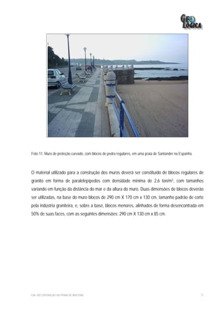 Foto 11: Muro de proteção curvado, com blocos de pedra regulares, em uma praia de Santander na Espanha.



O material utilizado para a construção dos muros deverá ser constituído de blocos regulares de
granito em forma de paralelepípedos com densidade mínima de 2,6 ton/m3, com tamanhos
variando em função da distância do mar e da altura do muro. Duas dimensões de blocos deverão
ser utilizadas, na base do muro blocos de 290 cm X 170 cm x 130 cm, tamanho padrão de corte
pela indústria graniteira, e, sobre a base, blocos menores, alinhados de forma desencontrada em
50% de suas faces, com as seguintes dimensões: 290 cm X 130 cm x 85 cm.




EIA– RECUPERAÇÃO DA PRAIA DE IRACEMA                                                                      71
 