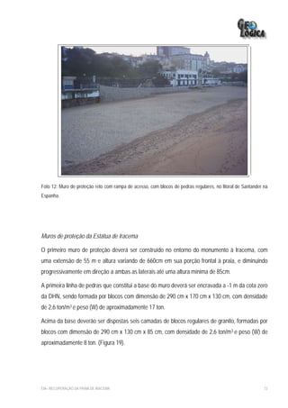 Foto 12: Muro de proteção reto com rampa de acesso, com blocos de pedras regulares, no litoral de Santander na
Espanha.




Muros de proteção da Estátua de Iracema

O primeiro muro de proteção deverá ser construído no entorno do monumento à Iracema, com
uma extensão de 55 m e altura variando de 660cm em sua porção frontal à praia, e diminuindo
progressivamente em direção a ambas as laterais até uma altura mínima de 85cm.

A primeira linha de pedras que constitui a base do muro deverá ser encravada a -1 m da cota zero
da DHN, sendo formada por blocos com dimensão de 290 cm x 170 cm x 130 cm, com densidade
de 2,6 ton/m3 e peso (W) de aproximadamente 17 ton.

Acima da base deverão ser dispostas seis camadas de blocos regulares de granito, formadas por
blocos com dimensão de 290 cm x 130 cm x 85 cm, com densidade de 2,6 ton/m3 e peso (W) de
aproximadamente 8 ton. (Figura 19).




EIA– RECUPERAÇÃO DA PRAIA DE IRACEMA                                                                        72
 
