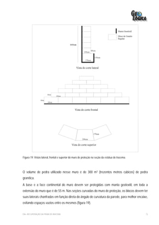 Figura 19: Vistas lateral, frontal e superior do muro de proteção na seção da estátua de Iracema.




O volume de pedra utilizado nesse muro é de 300 m3 (trezentos metros cúbicos) de pedra
granítica.
A base e a face continental do muro devem ser protegidas com manta geotextil, em toda a
extensão do muro que é de 55 m. Nas seções curvadas do muro de proteção, os blocos devem ter
suas laterais chanfradas em função direta do ângulo de curvatura da parede, para melhor encaixe,
evitando espaços vazios entre os mesmos (figura 19).


EIA– RECUPERAÇÃO DA PRAIA DE IRACEMA                                                                73
 