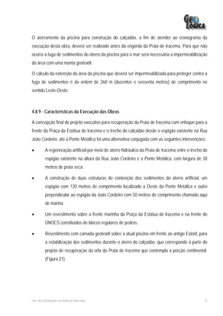 O aterramento da piscina para construção do calçadão, a fim de atender ao cronograma da
execução desta obra, deverá ser realizado antes da engorda da Praia de Iracema. Para que não
ocorra a fuga de sedimentos do aterro da piscina para o mar será necessária a impermeabilização
da área com uma manta geotextil.

O cálculo da extensão da área da piscina que deverá ser impermeabilizada para proteger contra a
fuga de sedimentos é da ordem de 260 m (duzentos e sessenta metros) de comprimento no
sentido Leste-Oeste.



4.8.9 - Características da Execução das Obras

A concepção final do projeto executivo para recuperação da Praia de Iracema com enfoque para a
frente da Praça da Estátua de Iracema e o trecho do calçadão desde o espigão existente na Rua
João Cordeiro até a Ponte Metálica foi uma alternativa conjugada com as seguintes intervenções:

•        A regeneração artificial por meio de aterro hidráulico da Praia de Iracema entre o trecho do
         espigão existente na altura da Rua João Cordeiro e a Ponte Metálica, com largura de 30
         metros de praia seca;

•        A construção de duas estruturas de contenção dos sedimentos do aterro artificial, um
         espigão com 120 metros de comprimento localizado a Oeste da Ponte Metálica e outro
         perpendicular ao espigão da João Cordeiro com 50 metros de comprimento chamado aqui
         de marina;

•        Um revestimento sobre a frente marinha da Praça da Estátua de Iracema e na frente do
         DNOCS constituídos de blocos regulares de pedras;

•        Revestimento com camada geotextil sobre a atual piscina em frente ao antigo Estoril, para
         a estabilização dos sedimentos durante o aterro do calçadão, que corresponde à parte do
         projeto de recuperação da orla da Praia de Iracema que contempla a porção continental.
         (Figura 21).




EIA– RECUPERAÇÃO DA PRAIA DE IRACEMA                                                               75
 