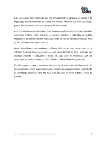 Este EIA consiste num instrumento que visa primordialmente à adequação do projeto e da
implantação do empreendimento em sintonia com a Política Ambiental, que prevê tais estudos
para as atividades causadoras de modificações do meio ambiente.

As ações previstas no projeto também foram avaliadas quanto aos impactos ambientais delas
decorrentes. Portanto, foram analisados os possíveis impactos e elaboradas as medidas
mitigadoras e de controle ambiental necessárias, tendo em vista os impactos adversos ao meio
na área de influência do empreendimento.

Aliados às conclusões e recomendações contidas no texto a seguir, estes estudos oferecem os
subsídios técnico-científicos necessários ao bom aproveitamento da área, mantendo sua
qualidade ambiental e viabilizando o projeto nas suas fases de implantação. Além de
satisfazerem ao Termo de Referência Nº 0131/2008 – ELAM/SEMAM emitido para tal fim.

Ressalta-se que se procurou ao máximo, alcançar as implicações ambientais da execução do
empreendimento, visando às preocupações dos analistas dos órgãos ambientais e defendendo
da degradação paisagística uma das mais belas paisagens da nossa Cidade, a Praia de
Iracema.




EIA – PROTEÇÃO/RECUPERAÇÃO DA PRAIA DE IRACEMA                                             4
 