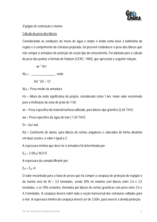 Espigão de contenção e marina

Cálculo do peso dos blocos

Considerando as condições de níveis de água e ondas e tendo como base a batimetria da
região e o comprimento da estrutura projetada, foi possível estabelecer o peso dos blocos que
irão compor a armadura de proteção da seção tipo do enrocamento. Foi adotada para o cálculo
do peso das pedras a fórmula de Hudson (CERC, 1984), que apresenta a seguinte relação:

                wr * Hs³

W50 = _______________ , onde

           Kd * (Sr – 1)³

W50 = Peso médio da armadura

Hs = Altura da onda significativa do projeto, considerada como 1,6m, maior valor encontrado
para a inclinação da zona de praia de 1:50;

wr = Peso específico do material rochoso utilizado, para blocos tipo granítico (2,65 T/m³);

wa = Peso específico da água do mar ( 1,03 T/m³);

Sr = (wr/ wa)

Kd = Coeficiente de danos, para blocos de rochas angulosos e colocados de forma aleatória
em duas seções, o valor é igual a 2;

A espessura mínima que deve ter a armadura foi determinada por:

Ear = 2 (W50/ Wr)1/3

A espessura da camada filtrante por:

Efil = Ear /4

O valor encontrado para a faixa de pesos que irá compor a carapaça de proteção do espigão e
da marina será de W = 3,5 toneladas, sendo 30% no máximo com blocos entre 2,6 e 3,5
toneladas, e os 70% restantes, formados por blocos de rochas graníticas com peso entre 3,5 e
4,3 toneladas. A carapaça deverá cobrir toda a seção transversal das estruturas voltadas para
o mar. A espessura mínima da carapaça deverá ser de 3,50m, para exercer a devida proteção.


EIA– RECUPERAÇÃO DA PRAIA DE IRACEMA                                                          77
 