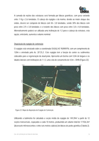 A camada do núcleo das estruturas será formada por blocos graníticos, com peso variando
entre 1 Kg e 2,6 toneladas. O cabeço do espigão e da marina, devido ao maior ataque das
ondas, deverá ser composto de blocos com W= 3,8 toneladas, sendo 30% dos blocos com
peso entre 2,9 e 3,8 toneladas e o restante dos blocos com peso entre 3,8 e 4,8 toneladas.
Alternativamente poderá ser utilizada uma inclinação de 1:2 para o cabeço da estrutura, esta
opção, entretanto, aumenta o volume nominal.



Disposição do espigão de contenção

O espigão está enraizado sobre a coordenada 554262,4E 9589097N, com um comprimento de
120m e orientado pelo Az. 20°25,2’. Este espigão tem a função de conter os sedimentos
colocados para a regeneração da atual praia. Apresenta um berma com 5,0m de largura e os
taludes laterais com inclinações de 1:1,3, uma cota de coroamento de 4,5m – DHN (Figura 22).




 Figura 22: Mapa da disposição do Espigão de Contenção



Utilizando a batimetria foi calculada a seção média do espigão de 149,39m² a partir de 12
seções transversais, espaçadas a cada 10 metros, produzindo um volume total de 17.926,3m³
(dezessete mil novecentos e vinte seis metros cúbicos) de blocos de pedra granítica (Tabela 2).


EIA– RECUPERAÇÃO DA PRAIA DE IRACEMA                                                         78
 