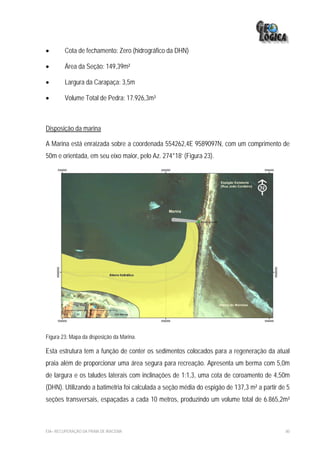 •       Cota de fechamento: Zero (hidrográfico da DHN)

•       Área da Seção: 149,39m²

•       Largura da Carapaça: 3,5m

•       Volume Total de Pedra: 17.926,3m³



Disposição da marina

A Marina está enraizada sobre a coordenada 554262,4E 9589097N, com um comprimento de
50m e orientada, em seu eixo maior, pelo Az. 274°18’ (Figura 23).




Figura 23: Mapa da disposição da Marina.

Esta estrutura tem a função de conter os sedimentos colocados para a regeneração da atual
praia além de proporcionar uma área segura para recreação. Apresenta um berma com 5,0m
de largura e os taludes laterais com inclinações de 1:1,3, uma cota de coroamento de 4,50m
(DHN). Utilizando a batimetria foi calculada a seção média do espigão de 137,3 m² a partir de 5
seções transversais, espaçadas a cada 10 metros, produzindo um volume total de 6.865,2m³



EIA– RECUPERAÇÃO DA PRAIA DE IRACEMA                                                         80
 