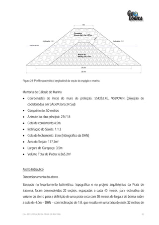 5m




                                               Carapaça
                                               Blocos de 2,9 a 4.3 Ton




                                                                           5m
                                                                         3,
                         Inclinação 1.:8                                        Inclinação 1.:8

      Cota Zero da DHN




                                                   Blocos de
                                                   600 Kg a 4,8 Ton




                                                        24,5m

                                                        29,4m




Figura 24: Perfil esquemático longitudinal da seção do espigão e marina.


Memória de Cálculo do Marina
• Coordenadas do início do muro de proteção: 554262.4E, 9589097N (projeção de
    coordenadas em SAD69 zona 24 Sul)
• Comprimento: 50 metros
• Azimute do eixo principal: 274°18’
• Cota de coroamento:4,5m
• Inclinação do Saiote: 1:1.3
• Cota de fechamento: Zero (hidrográfico da DHN)
• Área da Seção: 137,3m²
• Largura da Carapaça: 3,5m
• Volume Total de Pedra: 6.865,2m³



Aterro hidráulico

Dimensionamento do aterro

Baseado no levantamento batimétrico, topográfico e no projeto arquitetônico da Praia de
Iracema, foram desenvolvidas 22 seções, espaçadas a cada 40 metros, para estimativa do
volume do aterro para a definição de uma praia seca com 30 metros de largura de berma sobre
a cota de 4,0m – DHN – com inclinação de 1:8, que resulta em uma faixa de mais 32 metros de


EIA– RECUPERAÇÃO DA PRAIA DE IRACEMA                                                              82
 