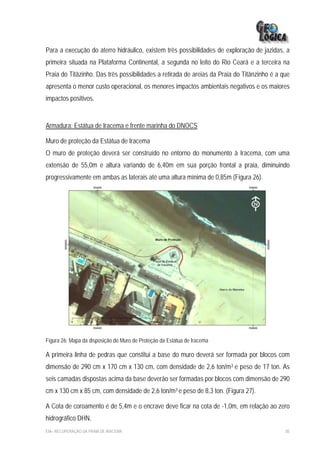 Para a execução do aterro hidráulico, existem três possibilidades de exploração de jazidas, a
primeira situada na Plataforma Continental, a segunda no leito do Rio Ceará e a terceira na
Praia do Titãzinho. Das três possibilidades a retirada de areias da Praia do Titãnzinho é a que
apresenta o menor custo operacional, os menores impactos ambientais negativos e os maiores
impactos positivos.


Armadura: Estátua de Iracema e frente marinha do DNOCS

Muro de proteção da Estátua de Iracema
O muro de proteção deverá ser construído no entorno do monumento à Iracema, com uma
extensão de 55,0m e altura variando de 6,40m em sua porção frontal a praia, diminuindo
progressivamente em ambas as laterais até uma altura mínima de 0,85m (Figura 26).




Figura 26: Mapa da disposição do Muro de Proteção da Estátua de Iracema

A primeira linha de pedras que constitui a base do muro deverá ser formada por blocos com
dimensão de 290 cm x 170 cm x 130 cm, com densidade de 2,6 ton/m3 e peso de 17 ton. As
seis camadas dispostas acima da base deverão ser formadas por blocos com dimensão de 290
cm x 130 cm x 85 cm, com densidade de 2,6 ton/m3 e peso de 8,3 ton. (Figura 27).

A Cota de coroamento é de 5,4m e o encrave deve ficar na cota de -1,0m, em relação ao zero
hidrográfico DHN.
EIA– RECUPERAÇÃO DA PRAIA DE IRACEMA                                                         85
 