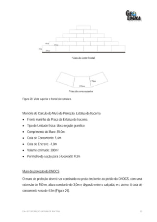 Figura 28: Vista superior e frontal da estrutura.




Memória de Cálculo do Muro de Proteção: Estátua de Iracema
• Frente marinha da Praça da Estátua de Iracema.
• Tipo de Unidade física: bloco regular granítico
• Comprimento do Muro: 55,0m
• Cota de Coroamento: 5,4m
• Cota de Encrave: -1,0m
• Volume estimado: 300m³
• Perímetro da seção para o Geotextil: 9,3m



Muro de proteção do DNOCS

O muro de proteção deverá ser construído na praia em frente ao prédio do DNOCS, com uma
extensão de 350 m, altura constante de 3,0m e disposto entre o calçadão e o aterro. A cota de
coroamento será de 4,5m (Figura 29).




EIA– RECUPERAÇÃO DA PRAIA DE IRACEMA                                                       87
 