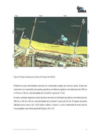 Figura 29: Mapa da disposição do Muro de Proteção do DNOCS.




Próximo as suas extremidades deverão ser construídas rampas de acesso à praia. A base do
muro deve ser construída com pedras graníticas em blocos regulares com dimensão de 290 cm
x 170 cm x 130 cm, com densidade de 2,6 ton/m³ e peso de 17 ton.

As duas camadas dispostas acima da base deverão ser formadas por blocos com dimensão de
290 cm x 130 cm x 85 cm, com densidade de 2,6 ton/m³ e peso de 8,3 ton. O volume de pedra
utilizado nesse muro é de 1.632 metros cúbicos. A base e a face continental do muro devem
ser protegidas com manta geotextil (Figuras 30 e 31).




EIA– RECUPERAÇÃO DA PRAIA DE IRACEMA                                                   88
 