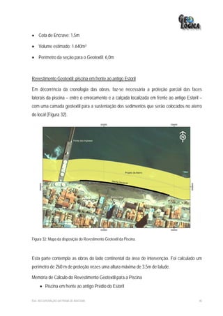• Cota de Encrave: 1,5m

• Volume estimado: 1.640m³

• Perímetro da seção para o Geotextil: 6,0m



Revestimento Geotextil: piscina em frente ao antigo Estoril

Em decorrência da cronologia das obras, faz-se necessária a proteção parcial das faces
laterais da piscina – entre o enrocamento e a calçada localizada em frente ao antigo Estoril –
com uma camada geotextil para a sustentação dos sedimentos que serão colocados no aterro
do local (Figura 32).




Figura 32: Mapa da disposição do Revestimento Geotextil da Piscina.



Esta parte contempla as obras do lado continental da área de intervenção. Foi calculado um
perímetro de 260 m de proteção vezes uma altura máxima de 3,5m de talude.

Memória de Cálculo do Revestimento Geotextil para a Piscina
     • Piscina em frente ao antigo Prédio do Estoril

EIA– RECUPERAÇÃO DA PRAIA DE IRACEMA                                                        90
 