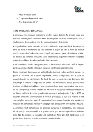 • Altura do Talude: 3,5m
     • Comprimento longitudinal: 260 m
     • Área de proteção: 650 m²



4.8.10 - Detalhamento da Construção

A construção será realizada basicamente em três etapas distintas. Na primeira etapa será
realizada a instalação do canteiro de obras, a colocação de placas de identificação da obra, a
sinalização e a demarcação do local das obras por cavaletes de proteção.

A segunda etapa, ou de execução, consiste, inicialmente, na preparação do terreno para a
obra, por meio do nivelamento do solo, incluindo as etapas de corte e aterro de material,
quando serão realizados levantamentos topográficos de pequeno porte e bota-fora de resíduos
de materiais por caminhão basculante. Sobre este terreno já preparado, será então realizada a
colocação dos blocos de rochas graduados do enrocamento.

A terceira etapa consistirá na regeneração da praia através da alimentação artificial da praia
por dragagem ou extração, estocagem, transporte e distribuição dos sedimentos.

Para a construção do enrocamento serão utilizados blocos de rochas graníticas, lavrados em
pedreiras existentes ou a serem implantadas, sendo transportados até a zona do
empreendimento por via terrestre. No local da obra, os caminhões tipo basculante irão
descarregar o material transportado em pontos pré-determinados, sendo posteriormente
realizada a distribuição dos blocos e uma pré-arrumação da seção transversal da obra através
de pás carregadeiras. Primeiro será lançado o material do núcleo que consiste de uma camada
de blocos rochosos de menor granulometria com peso variando entre 1 kg e 4.300 kg,
devendo, entretanto, serem tomadas as devidas precauções, já que este material é mais
susceptível ao ataque das ondas. É recomendável que o avanço do núcleo seja seguido pela
execução das camadas de proteção ou carapaça, cujos blocos variam entre 600 kg e 4.800 kg.

A arrumação final, considerando os aspectos estruturais e paisagísticos, será realizada
inicialmente por retro-escavadeiras e posteriormente por homens especialmente treinados
neste tipo de atividade. A execução será realizada de Norte para Sul, obedecendo-se os
pontos de enraizamento e os direcionamentos predeterminados.


EIA– RECUPERAÇÃO DA PRAIA DE IRACEMA                                                        91
 