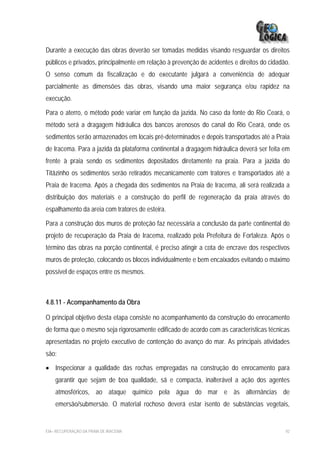 Durante a execução das obras deverão ser tomadas medidas visando resguardar os direitos
públicos e privados, principalmente em relação à prevenção de acidentes e direitos do cidadão.
O senso comum da fiscalização e do executante julgará a conveniência de adequar
parcialmente as dimensões das obras, visando uma maior segurança e/ou rapidez na
execução.

Para o aterro, o método pode variar em função da jazida. No caso da fonte do Rio Ceará, o
método será a dragagem hidráulica dos bancos arenosos do canal do Rio Ceará, onde os
sedimentos serão armazenados em locais pré-determinados e depois transportados até a Praia
de Iracema. Para a jazida da plataforma continental a dragagem hidráulica deverá ser feita em
frente à praia sendo os sedimentos depositados diretamente na praia. Para a jazida do
Titãzinho os sedimentos serão retirados mecanicamente com tratores e transportados até a
Praia de Iracema. Após a chegada dos sedimentos na Praia de Iracema, ali será realizada a
distribuição dos materiais e a construção do perfil de regeneração da praia através do
espalhamento da areia com tratores de esteira.

Para a construção dos muros de proteção faz necessária a conclusão da parte continental do
projeto de recuperação da Praia de Iracema, realizado pela Prefeitura de Fortaleza. Após o
término das obras na porção continental, é preciso atingir a cota de encrave dos respectivos
muros de proteção, colocando os blocos individualmente e bem encaixados evitando o máximo
possível de espaços entre os mesmos.



4.8.11 - Acompanhamento da Obra

O principal objetivo desta etapa consiste no acompanhamento da construção do enrocamento
de forma que o mesmo seja rigorosamente edificado de acordo com as características técnicas
apresentadas no projeto executivo de contenção do avanço do mar. As principais atividades
são:

• Inspecionar a qualidade das rochas empregadas na construção do enrocamento para
    garantir que sejam de boa qualidade, sã e compacta, inalterável a ação dos agentes
    atmosféricos, ao ataque químico pela água do mar e às alternâncias de
    emersão/submersão. O material rochoso deverá estar isento de substâncias vegetais,


EIA– RECUPERAÇÃO DA PRAIA DE IRACEMA                                                        92
 