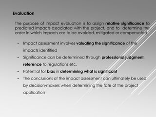 Evaluation
The purpose of impact evaluation is to assign relative significance to
predicted impacts associated with the project, and to determine the
order in which impacts are to be avoided, mitigated or compensated.
• Impact assessment involves valuating the significance of the
impacts identified
• Significance can be determined through professional judgment,
reference to regulations etc.
• Potential for bias in determining what is significant
• The conclusions of the impact assessment can ultimately be used
by decision-makers when determining the fate of the project
application
 