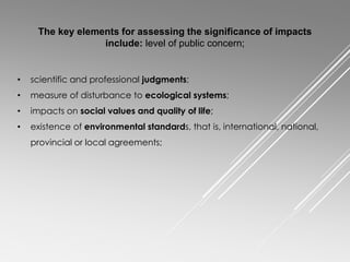 • scientific and professional judgments;
• measure of disturbance to ecological systems;
• impacts on social values and quality of life;
• existence of environmental standards, that is, international, national,
provincial or local agreements;
The key elements for assessing the significance of impacts
include: level of public concern;
 