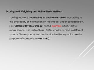 Scoring And Weighting and Multi-criteria Methods:
Scoring may use quantitative or qualitative scales, according to
the availability of information on the impact under consideration.
How different levels of impact (in this example noise, whose
measurement is in units of Less 10dBA) can be scored in different
systems. These systems seek to standardize the impact scores for
purposes of comparison (Lee 1987).
 