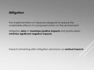 The implementation of measures designed to reduce the
undesirable effects of a proposed action on the environment.
Mitigation aims to maximize positive impacts and (particularly)
minimize significant negative impacts.
Mitigation
Impacts remaining after mitigation are known as residual impacts
 
