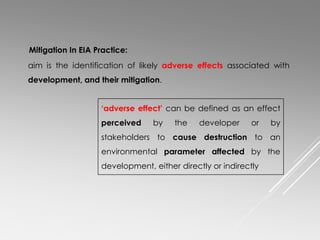 aim is the identification of likely adverse effects associated with
development, and their mitigation.
Mitigation In EIA Practice:
‘adverse effect’ can be defined as an effect
perceived by the developer or by
stakeholders to cause destruction to an
environmental parameter affected by the
development, either directly or indirectly
 