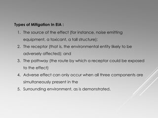 1. The source of the effect (for instance, noise emitting
equipment, a toxicant, a tall structure);
2. The receptor (that is, the environmental entity likely to be
adversely affected); and
3. The pathway (the route by which a receptor could be exposed
to the effect)
4. Adverse effect can only occur when all three components are
simultaneously present in the
5. Surrounding environment, as is demonstrated.
Types of Mitigation In EIA :
 