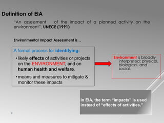 2
In EIA, the term “impacts” is used
instead of “effects of activities.”
Definition of EIA
Environmental Impact Assessment is…
A formal process for identifying:
•likely effects of activities or projects
on the ENVIRONMENT, and on
human health and welfare.
•means and measures to mitigate &
monitor these impacts
Environment is broadly
interpreted: physical,
biological, and
social.
“An assessment of the impact of a planned activity on the
environment”. UNECE (1991)
 