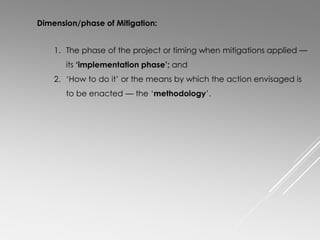 Dimension/phase of Mitigation:
1. The phase of the project or timing when mitigations applied —
its ‘implementation phase’; and
2. ‘How to do it’ or the means by which the action envisaged is
to be enacted — the ‘methodology’.
 