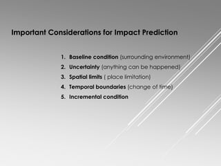 Important Considerations for Impact Prediction
1. Baseline condition (surrounding environment)
2. Uncertainty (anything can be happened)
3. Spatial limits ( place limitation)
4. Temporal boundaries (change of time)
5. Incremental condition
 