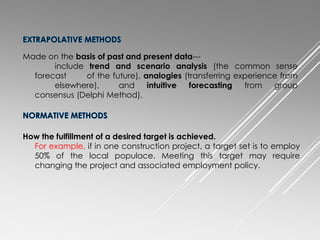 Made on the basis of past and present data---
include trend and scenario analysis (the common sense
forecast of the future), analogies (transferring experience from
elsewhere), and intuitive forecasting from group
consensus (Delphi Method).
How the fulfillment of a desired target is achieved.
For example, if in one construction project, a target set is to employ
50% of the local populace. Meeting this target may require
changing the project and associated employment policy.
 