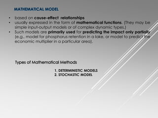 • based on cause-effect relationships
• usually expressed in the form of mathematical functions. (They may be
simple input-output models or of complex dynamic types.)
• Such models are primarily used for predicting the impact only partially
(e.g., model for phosphorus retention in a lake, or model to predict the
economic multiplier in a particular area).
1. DETERMINISTIC MODELS
2. STOCHASTIC MODEL
 