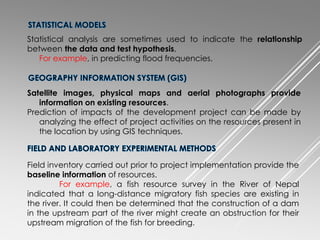 Statistical analysis are sometimes used to indicate the relationship
between the data and test hypothesis,
For example, in predicting flood frequencies.
Satellite images, physical maps and aerial photographs provide
information on existing resources.
Prediction of impacts of the development project can be made by
analyzing the effect of project activities on the resources present in
the location by using GIS techniques.
Field inventory carried out prior to project implementation provide the
baseline information of resources.
For example, a fish resource survey in the River of Nepal
indicated that a long-distance migratory fish species are existing in
the river. It could then be determined that the construction of a dam
in the upstream part of the river might create an obstruction for their
upstream migration of the fish for breeding.
 