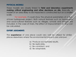These models are closely linked to field and laboratory experiments
making critical engineering and other decisions on site. Basically, a
model of an area likely to be impacted is constructed but on a smaller
scale.
For example, it could show the physical parameters of a Run-
of-river hydropower project. Both natural features such as topography
and socio-cultural features such as villages, schools and bridges are
included. In the case of rivers, the effect of impoundment on flow can
be calculated.
The experience of one place could very well be utilized for similar
places elsewhere where the environmental impacts are unknown
a) Produce acceptable results,
b) Be replicable,
c) Be consistent, and
d) Be adaptable.
 