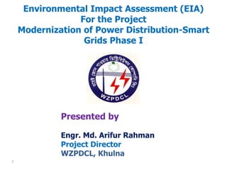Environmental Impact Assessment (EIA)
For the Project
Modernization of Power Distribution-Smart
Grids Phase I
Presented by
Engr. Md. Arifur Rahman
Project Director
WZPDCL, Khulna
1
 