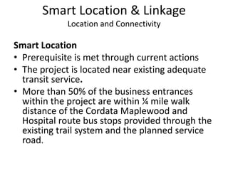 Smart Location & LinkageLocation and ConnectivitySmart LocationPrerequisite is met through current actionsThe project is located near existing adequate transit service. More than 50% of the business entrances within the project are within ¼ mile walk distance of the Cordata Maplewood and Hospital route bus stops provided through the existing trail system and the planned service road. 