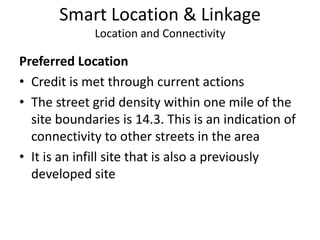 Smart Location & LinkageLocation and ConnectivityPreferred LocationCredit is met through current actionsThe street grid density within one mile of the site boundaries is 14.3. This is an indication of connectivity to other streets in the areaIt is an infill site that is also a previously developed site