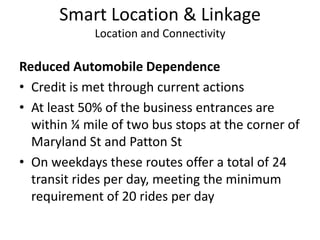 Smart Location & LinkageLocation and ConnectivityReduced Automobile DependenceCredit is met through current actionsAt least 50% of the business entrances are within ¼ mile of two bus stops at the corner of Maryland St and Patton StOn weekdays these routes offer a total of 24 transit rides per day, meeting the minimum requirement of 20 rides per day
