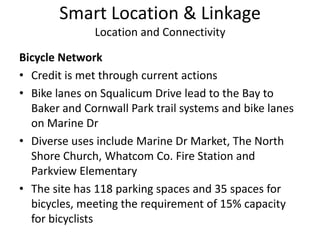 Smart Location & LinkageLocation and ConnectivityBicycle NetworkCredit is met through current actionsBike lanes on Squalicum Drive lead to the Bay to Baker and Cornwall Park trail systems and bike lanes on Marine Dr  Diverse uses include Marine Dr Market, The North Shore Church, Whatcom Co. Fire Station and Parkview ElementaryThe site has 118 parking spaces and 35 spaces for bicycles, meeting the requirement of 15% capacity for bicyclists
