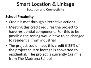 Smart Location & LinkageLocation and ConnectivitySchool ProximityCredit is met through alternative actionsMeeting this credit requires the project to have residential component.  For this to be possible the zoning would have to be changed to residential from industrialThe project could meet this credit if 25% of the project square footage is converted to residential.  The project is currently 1/2 mile from The Madrona School