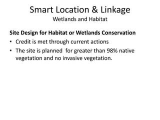 Smart Location & LinkageWetlands and HabitatSite Design for Habitat or Wetlands ConservationCredit is met through current actionsThe site is planned  for greater than 98% native vegetation and no invasive vegetation.Smart Location & LinkageWetlands and HabitatRestoration of Habitat or WetlandsCredit is met through alternative actionsRestore the small on-site pond and surrounding area equaling at least 10% of the development footprint as a wetland by adding herbaceous wetland plants to the current landscape planDonate the restored area to an accredited land trust such as the Nature Conservancy