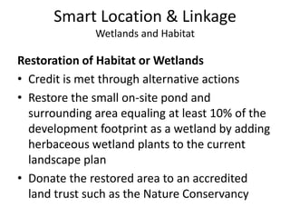 Smart Location & LinkageWetlands and HabitatConservation Management of Habitat or WetlandsCredit is met through alternative actionsThere are no wetlands on the propertyThe restored pond and surrounding area would be converted to a wetland ecosystem and donated to an accredited land trust such as The Nature ConservancyThe 10-year management plan for the site would include measures regarding:HydrologyMaintenance as a self-sustaining, persistent systemEffects on nearby upland and deepwater habitatMonitoring of the wetland throughout the course of the management program