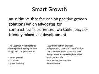 Smart Growth	an initiative that focuses on positive growth solutions which advocates for compact, transit-oriented, walkable, bicycle-friendly mixed use developmentThe LEED for Neighborhood Development Rating System integrates the principles of: - smart growth- urbanism- green building LEED certification provides independent, third-party verification that a development's location and design meet accepted high levels of environmentally responsible, sustainable development. 