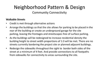 Neighborhood Pattern & DesignCommunity ConnectivityStreet NetworkCredit is met through alternative actionsThe street grid density of the 7.56 acre site is approximately 49.1centerline miles per square mile, meeting the standard for street grid density.However, his credit is not met currently due to the emergency access road being gated and closed to public access.This credit could be met if the current emergency access road is opened to traffic, auto and bike. The topography of the site does not allow for any other street connections to the adjoining neighborhood.