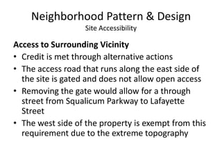 Neighborhood Pattern & DesignSite AccessibilityAccess to Surrounding VicinityCredit is met through alternative actionsThe access road that runs along the east side of the site is gated and does not allow open accessRemoving the gate would allow for a through street from Squalicum Parkway to Lafayette StreetThe west side of the property is exempt from this requirement due to the extreme topography