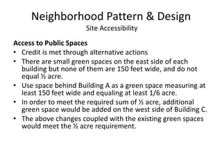 Neighborhood Pattern & Design Site AccessibilityAccess to Public SpacesCredit is met through alternative actionsThere are small green spaces on the east side of each building but none of them are 150 feet wide, and do not equal ½ acre.Use space behind Building A as a green space measuring at least 150 feet wide and equaling at least 1/6 acre.In order to meet the required sum of ½ acre, additional green space would be added on the west side of Building C.The above changes coupled with the existing green spaces would meet the ½ acre requirement.