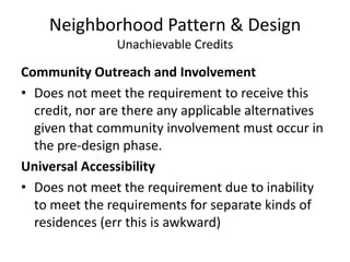 Neighborhood Pattern & DesignUnachievable CreditsCommunity Outreach and InvolvementDoes not meet the requirement to receive this credit, nor are there any applicable alternatives given that community involvement must occur in the pre-design phase.Universal AccessibilityDoes not meet the requirement due to inability to meet the requirements for separate kinds of residences (err this is awkward)
