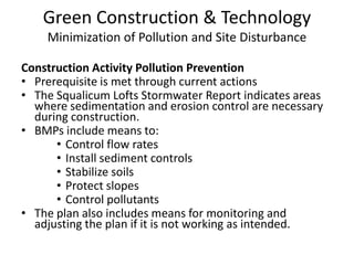 Green Construction & TechnologyMinimization of Pollution and Site DisturbanceConstruction Activity Pollution PreventionPrerequisite is met through current actionsThe Squalicum Lofts Stormwater Report indicates areas where sedimentation and erosion control are necessary during construction.BMPs include means to:Control flow ratesInstall sediment controlsStabilize soilsProtect slopesControl pollutantsThe plan also includes means for monitoring and adjusting the plan if it is not working as intended.