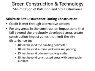 Green Construction & TechnologyMinimization of Pollution and Site DisturbanceMinimize Site Disturbance During ConstructionCredit is met through alternative actionsFor any areas in the construction impact zone that fall beyond the previously developed area, create construction impact zones that limit the site disturbance to: 40 feet beyond the building perimeter10 feet beyond surface walkways and parking15 feet beyond primary roadway curbs25 feet beyond constructed areas with permeable surfaces