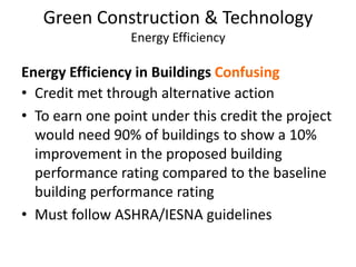 Green Construction & TechnologyEnergy EfficiencyEnergy Efficiency in Buildings ConfusingCredit met through alternative actionTo earn one point under this credit the project would need 90% of buildings to show a 10% improvement in the proposed building performance rating compared to the baseline building performance ratingMust follow ASHRA/IESNA guidelines