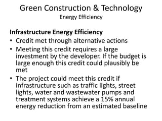 Green Construction & TechnologyEnergy EfficiencyInfrastructure Energy Efficiency Credit met through alternative actionsMeeting this credit requires a large investment by the developer. If the budget is large enough this credit could plausibly be metThe project could meet this credit if infrastructure such as traffic lights, street lights, water and wastewater pumps and treatment systems achieve a 15% annual energy reduction from an estimated baseline