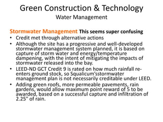 Green Construction & TechnologyWater ManagementStormwater Management This seems super confusingCredit met through alternative actionsAlthough the site has a progressive and well-developed stormwater management system planned, it is based on capture of storm water and energy/temperature dampening, with the intent of mitigating the impacts of stormwater released into the bay. LEED-ND GCT Credit 9 is rated on how much rainfall re-enters ground stock, so Squalicum’sstormwater management plan is not necessarily creditable under LEED.Adding green roofs, more permeable pavements, rain gardens, would allow maximum point reward of 5 to be awarded, based on a successful capture and infiltration of 2.25" of rain.